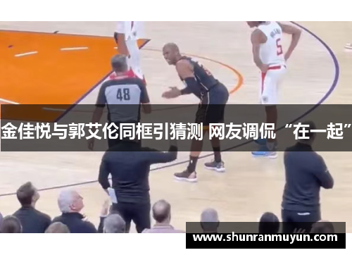 金佳悦与郭艾伦同框引猜测 网友调侃“在一起”